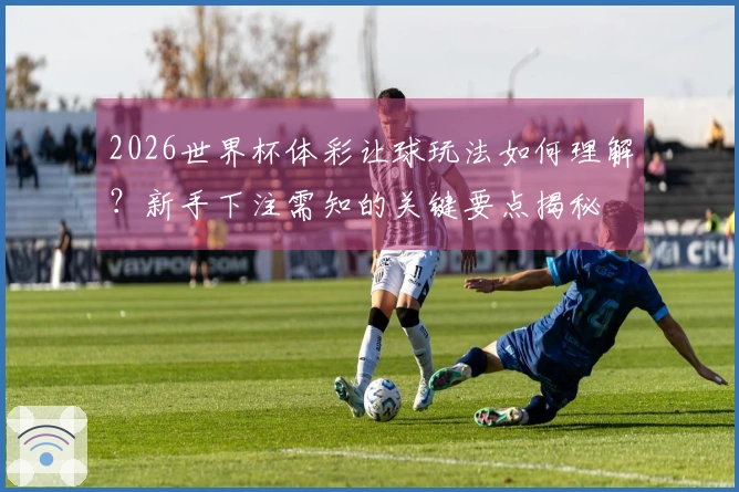 2026世界杯体彩让球玩法如何理解？新手下注需知的关键要点揭秘